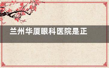 兰州华厦眼科医院是正规医院吗？不少近视|白内障|小儿斜弱视|眼底病等患者都信赖